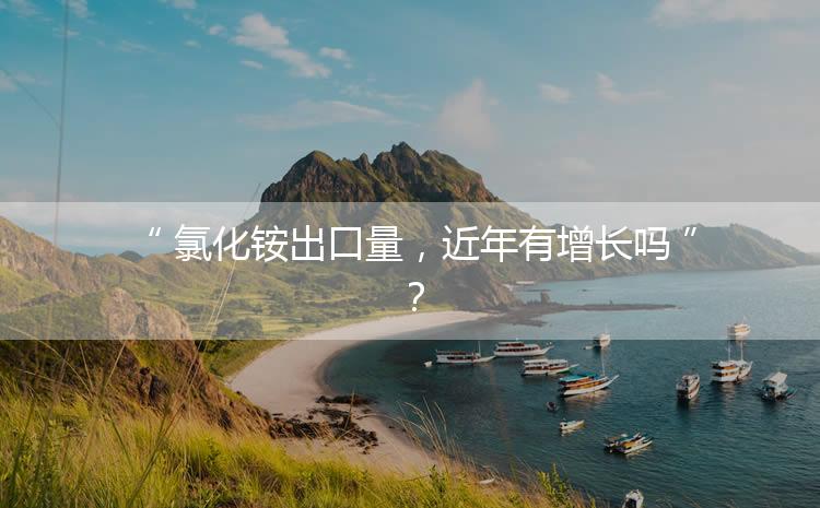 氯化銨出口量，近年有增長(zhǎng)嗎？